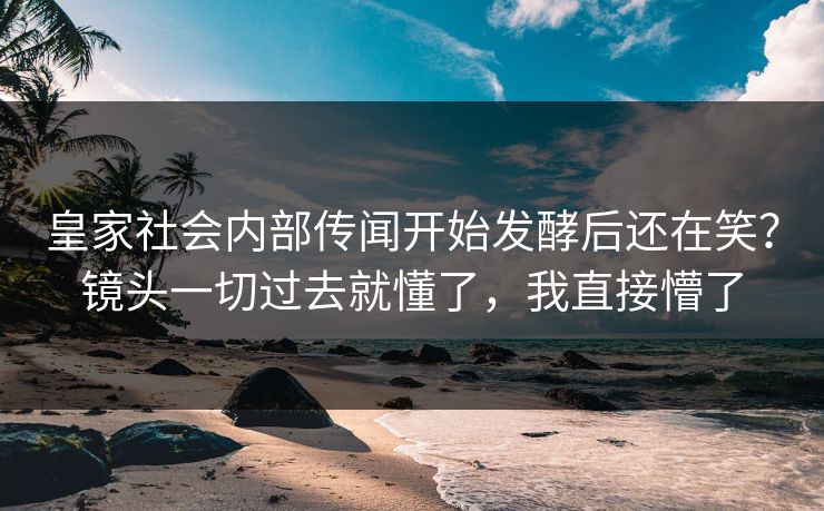 皇家社会内部传闻开始发酵后还在笑？镜头一切过去就懂了，我直接懵了