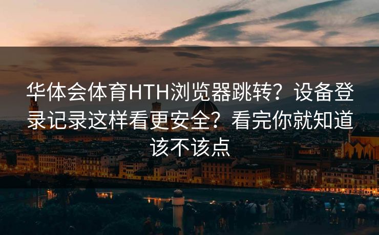 华体会体育HTH浏览器跳转？设备登录记录这样看更安全？看完你就知道该不该点