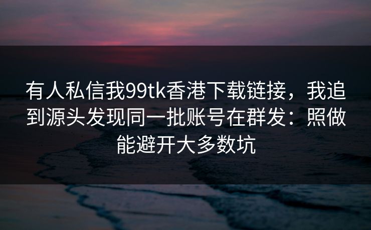 有人私信我99tk香港下载链接，我追到源头发现同一批账号在群发：照做能避开大多数坑