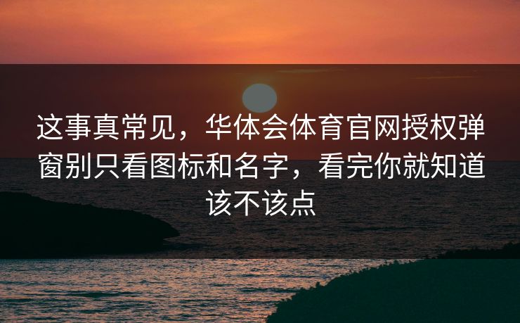 这事真常见，华体会体育官网授权弹窗别只看图标和名字，看完你就知道该不该点